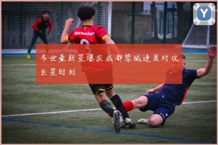 韦世豪新星爆发成都蓉城速度对攻巨星时刻