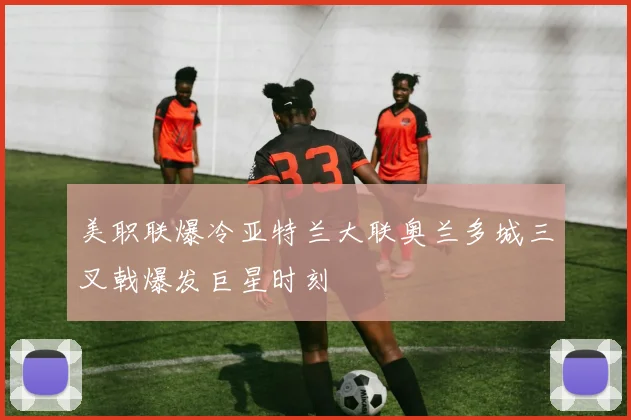 美职联爆冷亚特兰大联奥兰多城三叉戟爆发巨星时刻