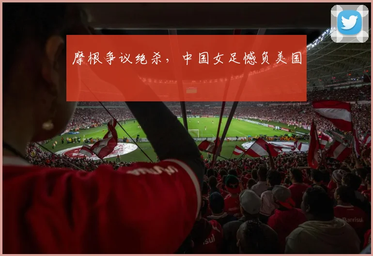 摩根争议绝杀，中国女足憾负美国