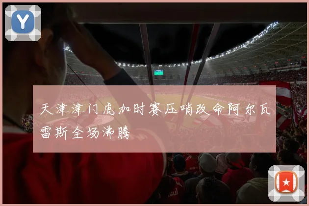 天津津门虎加时赛压哨改命阿尔瓦雷斯全场沸腾