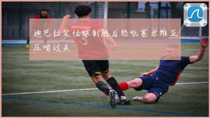 迪巴拉定位球制胜后怒吼塞尔维亚压哨过关