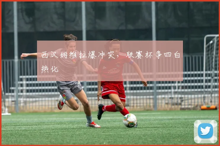 西汉姆维拉爆冲突，联赛杯争四白热化