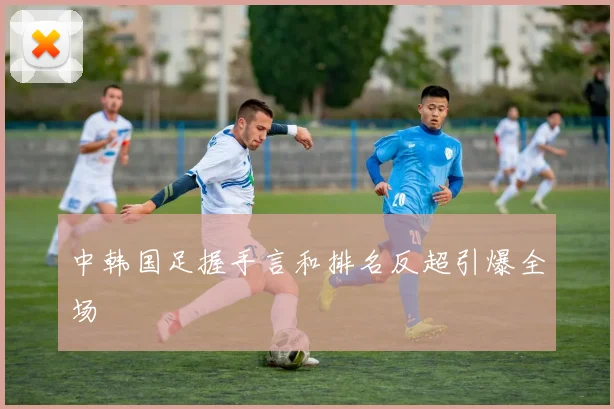 中韩国足握手言和排名反超引爆全场