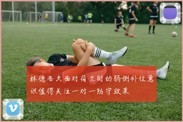 林德洛夫面对荷兰时的弱侧补位意识值得关注一对一防守效果