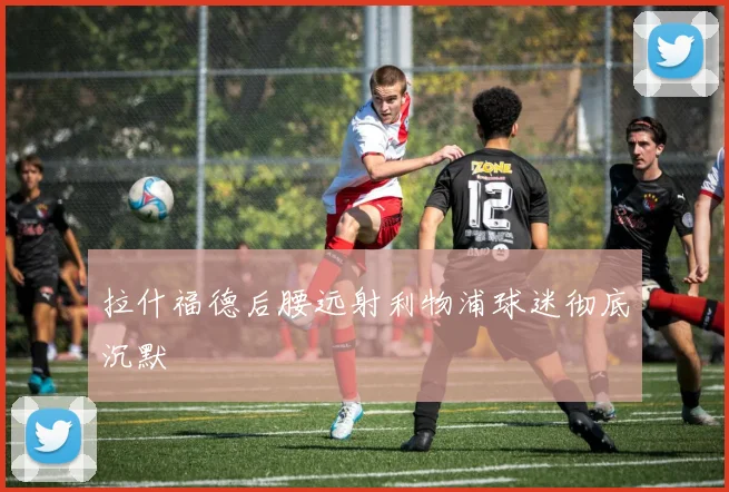 拉什福德后腰远射利物浦球迷彻底沉默