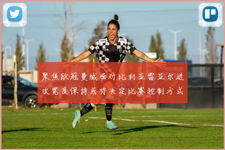 聚焦欧冠曼城面对比利亚雷亚尔进攻宽度保持或将决定比赛控制方式