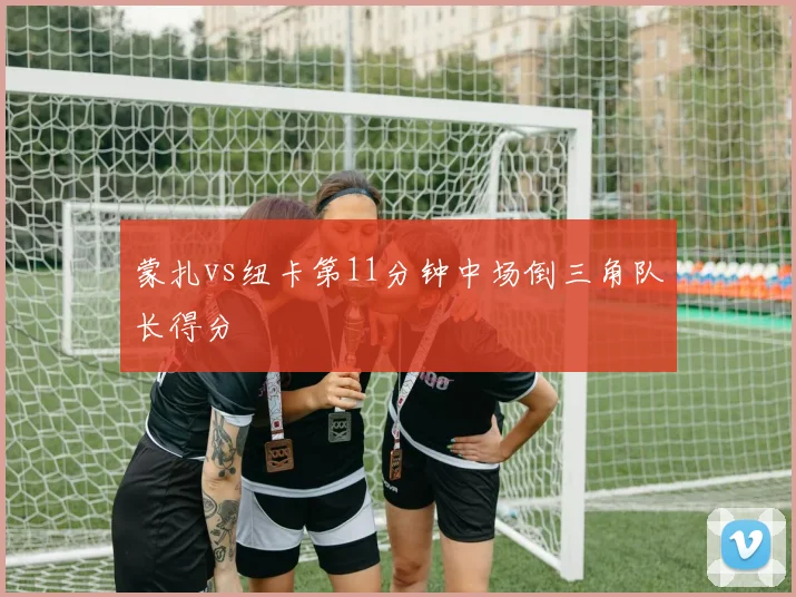 蒙扎vs纽卡第11分钟中场倒三角队长得分