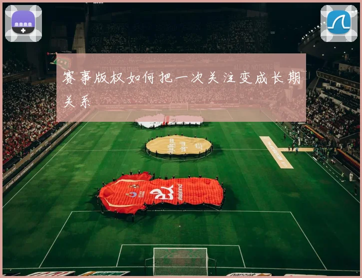 赛事版权如何把一次关注变成长期关系