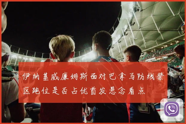 伊纳基威廉姆斯面对巴拿马防线禁区跑位是否占优首发悬念看点