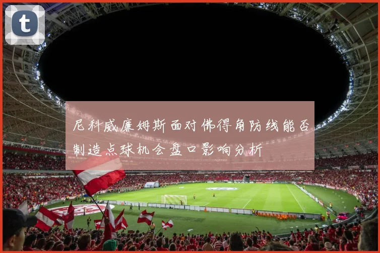 尼科威廉姆斯面对佛得角防线能否制造点球机会盘口影响分析
