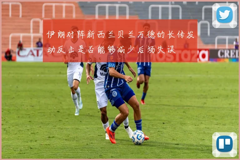 伊朗对阵新西兰贝兰万德的长传发动反击是否能够减少后场失误