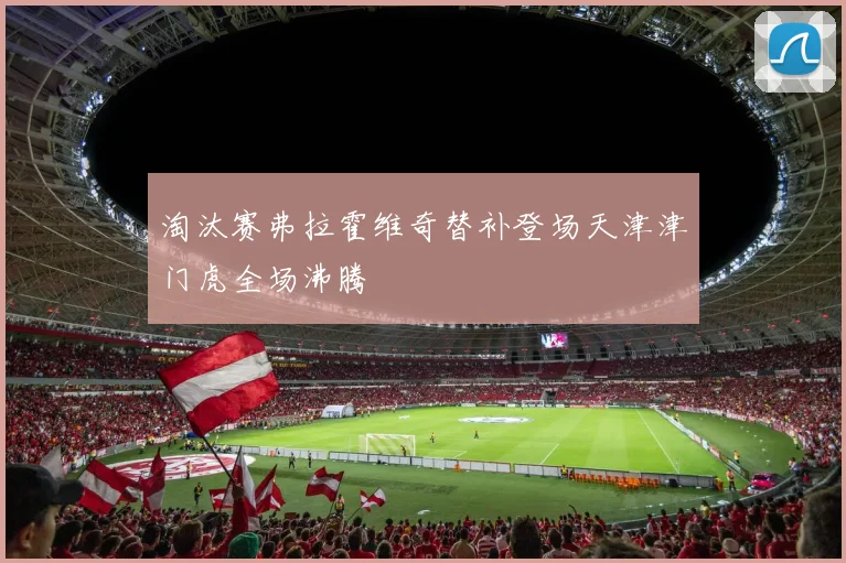 淘汰赛弗拉霍维奇替补登场天津津门虎全场沸腾