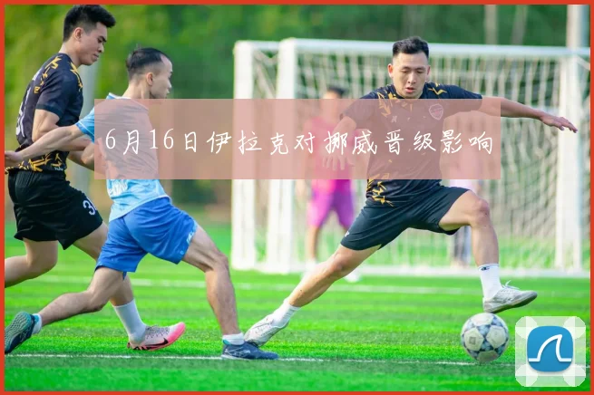 6月16日伊拉克对挪威晋级影响