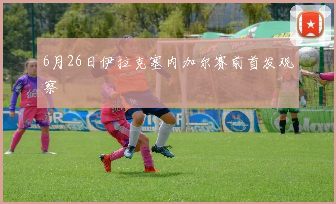 6月26日伊拉克塞内加尔赛前首发观察