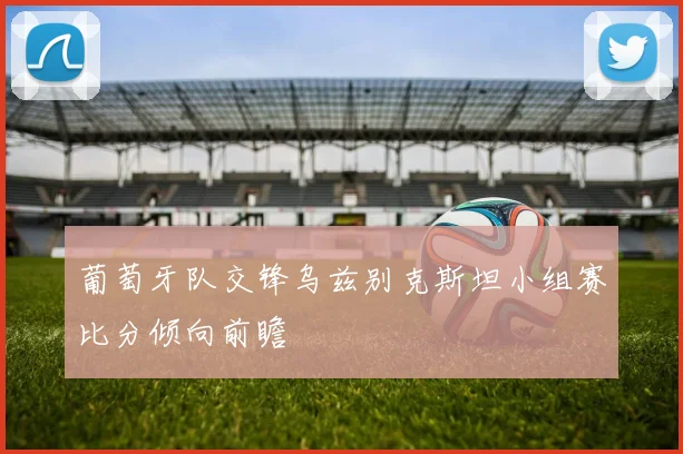 葡萄牙队交锋乌兹别克斯坦小组赛比分倾向前瞻