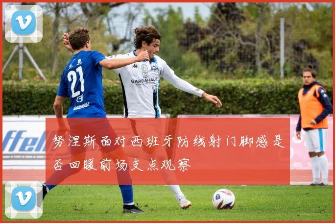 努涅斯面对西班牙防线射门脚感是否回暖前场支点观察