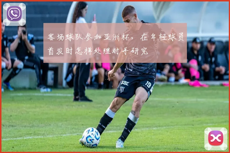 客场球队参加亚洲杯，在年轻球员首发时怎样处理对手研究