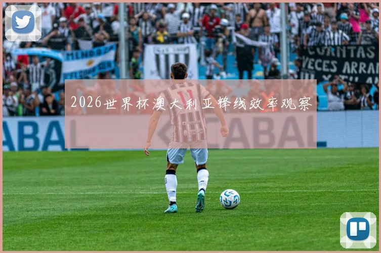 2026世界杯澳大利亚锋线效率观察