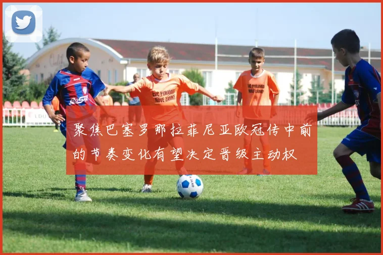 聚焦巴塞罗那拉菲尼亚欧冠传中前的节奏变化有望决定晋级主动权