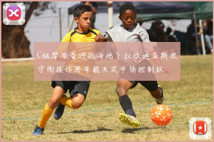 C组摩洛哥迎战海地卜拉欣迪亚斯攻守衔接作用可能决定中场控制权