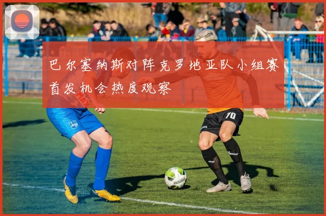 巴尔塞纳斯对阵克罗地亚队小组赛首发机会热度观察