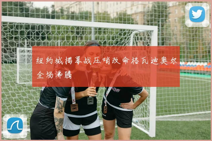 纽约城揭幕战压哨改命格瓦迪奥尔全场沸腾