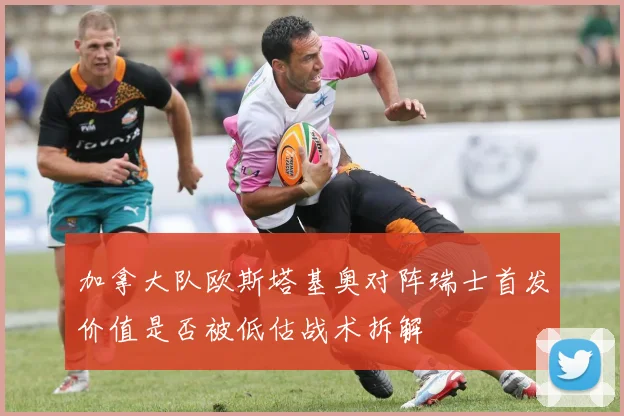 加拿大队欧斯塔基奥对阵瑞士首发价值是否被低估战术拆解