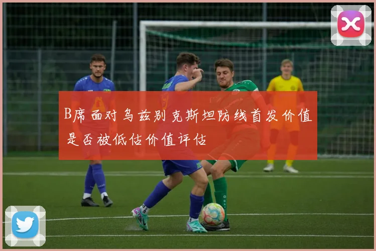 B席面对乌兹别克斯坦防线首发价值是否被低估价值评估
