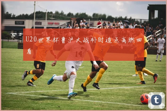 U20世界杯鲁沪大战补时造点高燃回看